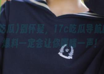 别怀疑，17c吃瓜导航的黑料爆料一定会让你噗嗤一声！