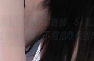 庄重的吃瓜时刻，51吃瓜app这条链接请珍藏，下载后收看别走开！
