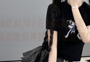 51在线吃瓜首页，懒人必备的吃瓜神器谁用谁知道！