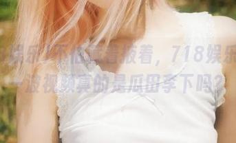 不怕藏着掖着，718娱乐的这一波视频真的是瓜田李下吗？