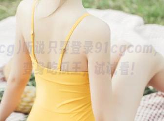 听说只要登录91cgcom，瞬间变身吃瓜王，试试看！