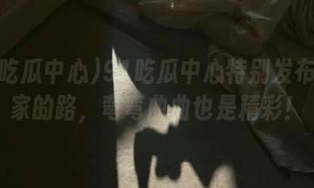91吃瓜中心特别发布：回家的路，弯弯曲曲也是精彩！
