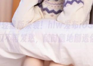轻量版来袭！hlw发布iOS下载，吃瓜不再发愁，随时随地剧透你！