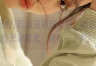 吃瓜福利新升级，彻底导航你的无聊时光，放松一下吧！