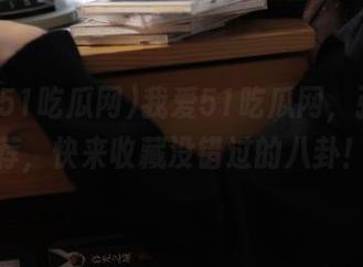 我爱51吃瓜网，强烈推荐，快来收藏没错过的八卦！